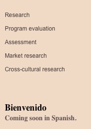  
Research

Program evaluation

Assessment

Market research

Cross-cultural research




Bienvenido
Coming soon in Spanish.

